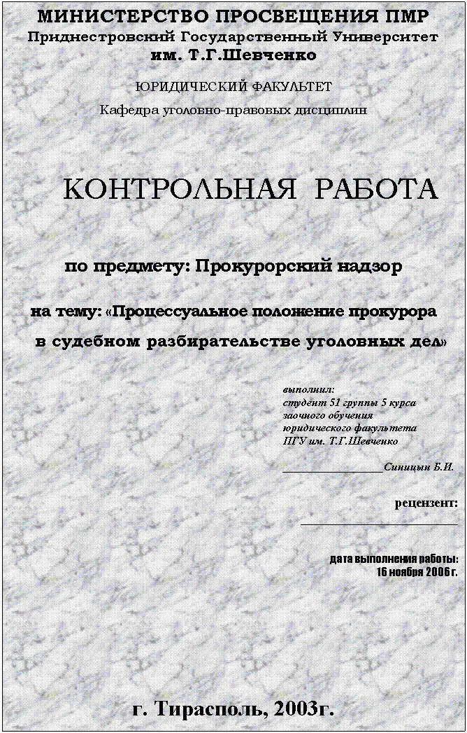 Подпись: МИНИСТЕРСТВО ПРОСВЕЩЕНИЯ ПМР
Приднестровский Государственный Университет
им. Т.Г.Шевченко
ЮРИДИЧЕСКИЙ ФАКУЛЬТЕТ
Кафедра уголовно-правовых дисциплин
КОНТРОЛЬНАЯ РАБОТА
по предмету: Прокурорский надзор
на тему: «Процессуальное положение прокурора
в судебном разбирательстве уголовных дел»
выполнил:
студент 51 группы 5 курса
заочного обучения
юридического факультета
ПГУ им. Т.Г.Шевченко
__________________Синицын Б.И.
рецензент:
________________________
дата выполнения работы:
16 ноября 2006 г.
г. Тирасполь, 2003г.